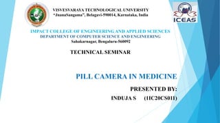 PILL CAMERA IN MEDICINE
PRESENTED BY:
INDUJA S (1IC20CS011)
VISVESVARAYA TECHNOLOGICAL UNIVERSITY
“JnanaSangama”, Belagavi-590014, Karnataka, India
IMPACT COLLEGE OF ENGINEERING AND APPLIED SCIENCES
DEPARTMENT OF COMPUTER SCIENCE AND ENGINEERING
Sahakarnagar, Bengaluru-560092
TECHNICAL SEMINAR
 