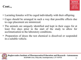 RIPER
AUTONOMOUS
NAAC &
NBA (UG)
SIRO- DSIR
Raghavendra Institute of Pharmaceutical Education and Research - Autonomous
K.R.Palli Cross, Chiyyedu, Anantapuramu, A. P- 515721 10
Cont..,
• Lactating females will be caged individually with their offspring.
• Cages should be arranged in such a way that possible effects due
to cage placement are minimized.
• The animals are uniquely identified and kept in their cages for at
least five days prior to the start of the study to allow for
acclimatisation to the laboratory conditions.
• Preparation of doses the test chemical is dissolved or suspended
in a suitable vehicle.
 