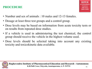 RIPER
AUTONOMOUS
NAAC &
NBA (UG)
SIRO- DSIR
Raghavendra Institute of Pharmaceutical Education and Research - Autonomous
K.R.Palli Cross, Chiyyedu, Anantapuramu, A. P- 515721 11
PROCEDURE
• Number and sex of animals : 10 males and 12-13 females.
• Dosage at least three test groups and a control group.
• Dose levels may be based on information from acute toxicity tests or
on results from repeated dose studies.
• If a vehicle is used in administering the test chemical, the control
group should receive the vehicle in the highest volume used.
• Dose levels should be selected taking into account any existing
toxicity and toxicokinetic data available.
 