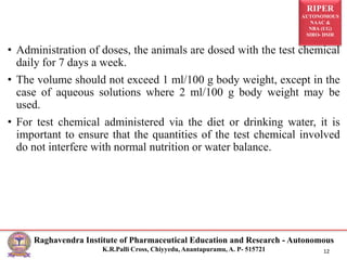 RIPER
AUTONOMOUS
NAAC &
NBA (UG)
SIRO- DSIR
Raghavendra Institute of Pharmaceutical Education and Research - Autonomous
K.R.Palli Cross, Chiyyedu, Anantapuramu, A. P- 515721 12
• Administration of doses, the animals are dosed with the test chemical
daily for 7 days a week.
• The volume should not exceed 1 ml/100 g body weight, except in the
case of aqueous solutions where 2 ml/100 g body weight may be
used.
• For test chemical administered via the diet or drinking water, it is
important to ensure that the quantities of the test chemical involved
do not interfere with normal nutrition or water balance.
 