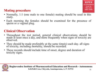 RIPER
AUTONOMOUS
NAAC &
NBA (UG)
SIRO- DSIR
Raghavendra Institute of Pharmaceutical Education and Research - Autonomous
K.R.Palli Cross, Chiyyedu, Anantapuramu, A. P- 515721 15
Mating procedure
• Normally, 1:1 (one male to one female) mating should be used in this
study.
• Each morning the females should be examined for the presence of
sperm or a vaginal plug.
Clinical Observation
• Throughout the test period, general clinical observations should be
made at least once a day, and more frequently when signs of toxicity are
observed.
• They should be made preferably at the same time(s) each day. all signs
of toxicity, including mortality, should be recorded.
• These records should include time of onset, degree and duration of
toxicity signs.
 