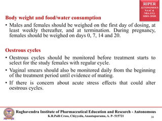 RIPER
AUTONOMOUS
NAAC &
NBA (UG)
SIRO- DSIR
Raghavendra Institute of Pharmaceutical Education and Research - Autonomous
K.R.Palli Cross, Chiyyedu, Anantapuramu, A. P- 515721 16
Body weight and food/water consumption
• Males and females should be weighed on the first day of dosing, at
least weekly thereafter, and at termination. During pregnancy,
females should be weighed on days 0, 7, 14 and 20.
Oestrous cycles
• Oestrous cycles should be monitored before treatment starts to
select for the study females with regular cycle.
• Vaginal smears should also be monitored daily from the beginning
of the treatment period until evidence of mating.
• If there is concern about acute stress effects that could alter
oestrous cycles.
 