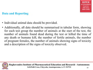 RIPER
AUTONOMOUS
NAAC &
NBA (UG)
SIRO- DSIR
Raghavendra Institute of Pharmaceutical Education and Research - Autonomous
K.R.Palli Cross, Chiyyedu, Anantapuramu, A. P- 515721 19
Data and Reporting
• Individual animal data should be provided.
• Additionally, all data should be summarised in tabular form, showing
for each test group the number of animals at the start of the test, the
number of animals found dead during the test or killed the time of
any death or humane kill, the number of fertile animals, the number
of pregnant females, the number of animals showing signs of toxicity
and a description of the signs of toxicity observed.
 