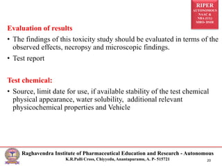 RIPER
AUTONOMOUS
NAAC &
NBA (UG)
SIRO- DSIR
Raghavendra Institute of Pharmaceutical Education and Research - Autonomous
K.R.Palli Cross, Chiyyedu, Anantapuramu, A. P- 515721 20
Evaluation of results
• The findings of this toxicity study should be evaluated in terms of the
observed effects, necropsy and microscopic findings.
• Test report
Test chemical:
• Source, limit date for use, if available stability of the test chemical
physical appearance, water solubility, additional relevant
physicochemical properties and Vehicle
 