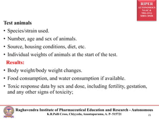 RIPER
AUTONOMOUS
NAAC &
NBA (UG)
SIRO- DSIR
Raghavendra Institute of Pharmaceutical Education and Research - Autonomous
K.R.Palli Cross, Chiyyedu, Anantapuramu, A. P- 515721 21
Test animals
• Species/strain used.
• Number, age and sex of animals.
• Source, housing conditions, diet, etc.
• Individual weights of animals at the start of the test.
Results:
• Body weight/body weight changes.
• Food consumption, and water consumption if available.
• Toxic response data by sex and dose, including fertility, gestation,
and any other signs of toxicity;
 