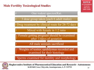 RIPER
AUTONOMOUS
NAAC &
NBA (UG)
SIRO- DSIR
Raghavendra Institute of Pharmaceutical Education and Research - Autonomous
K.R.Palli Cross, Chiyyedu, Anantapuramu, A. P- 515721 22
One rodent species(Rat)
3 dose group taken (each 6 adult males)
Drug treatment by clinical route for 28-72 days
Mixed with female in 1:2 ratio
Female getting pregnant should be examined
after 13days of gestation
All male animals sacrificed
Weights of testies, epididymus recorded and
examined for their histology
Sperms examined for motility and morphology
Male Fertility Toxicological Studies
 