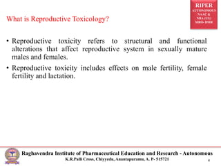 RIPER
AUTONOMOUS
NAAC &
NBA (UG)
SIRO- DSIR
Raghavendra Institute of Pharmaceutical Education and Research - Autonomous
K.R.Palli Cross, Chiyyedu, Anantapuramu, A. P- 515721 4
What is Reproductive Toxicology?
• Reproductive toxicity refers to structural and functional
alterations that affect reproductive system in sexually mature
males and females.
• Reproductive toxicity includes effects on male fertility, female
fertility and lactation.
 