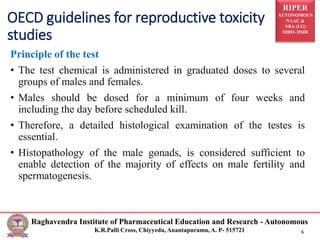 RIPER
AUTONOMOUS
NAAC &
NBA (UG)
SIRO- DSIR
Raghavendra Institute of Pharmaceutical Education and Research - Autonomous
K.R.Palli Cross, Chiyyedu, Anantapuramu, A. P- 515721 6
Principle of the test
• The test chemical is administered in graduated doses to several
groups of males and females.
• Males should be dosed for a minimum of four weeks and
including the day before scheduled kill.
• Therefore, a detailed histological examination of the testes is
essential.
• Histopathology of the male gonads, is considered sufficient to
enable detection of the majority of effects on male fertility and
spermatogenesis.
OECD guidelines for reproductive toxicity
studies
 