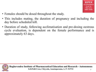RIPER
AUTONOMOUS
NAAC &
NBA (UG)
SIRO- DSIR
Raghavendra Institute of Pharmaceutical Education and Research - Autonomous
K.R.Palli Cross, Chiyyedu, Anantapuramu, A. P- 515721 7
• Females should be dosed throughout the study.
• This includes mating, the duration of pregnancy and including the
day before scheduled kill.
• Duration of study, following acclimatisation and pre-dosing oestrous
cycle evaluation, is dependent on the female performance and is
approximately 63 days.
 