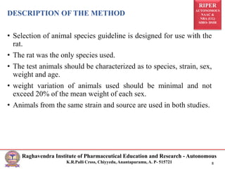 RIPER
AUTONOMOUS
NAAC &
NBA (UG)
SIRO- DSIR
Raghavendra Institute of Pharmaceutical Education and Research - Autonomous
K.R.Palli Cross, Chiyyedu, Anantapuramu, A. P- 515721 8
DESCRIPTION OF THE METHOD
• Selection of animal species guideline is designed for use with the
rat.
• The rat was the only species used.
• The test animals should be characterized as to species, strain, sex,
weight and age.
• weight variation of animals used should be minimal and not
exceed 20% of the mean weight of each sex.
• Animals from the same strain and source are used in both studies.
 