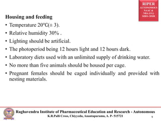 RIPER
AUTONOMOUS
NAAC &
NBA (UG)
SIRO- DSIR
Raghavendra Institute of Pharmaceutical Education and Research - Autonomous
K.R.Palli Cross, Chiyyedu, Anantapuramu, A. P- 515721 9
Housing and feeding
• Temperature 20℃(± 3).
• Relative humidity 30% .
• Lighting should be artificial.
• The photoperiod being 12 hours light and 12 hours dark.
• Laboratory diets used with an unlimited supply of drinking water.
• No more than five animals should be housed per cage.
• Pregnant females should be caged individually and provided with
nesting materials.
 
