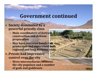 Government continued
• Society dominated by a
  powerful priestly class
  – Main coordinators of fortress
    construction and defense
    preparation
  – May have overseen handicraft
    production and supervised both
    regional and long distance trade
• Priests had impressive
  control over the city
  – Were intermediaries between
    the city populace and a number
    of gods and goddesses
 