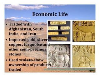 Economic Life
• Traded with
  Afghanistan, South
  India, and Iran
• Imported gold, silver,
  copper, turquoise and
  other semi­precious
  stones
• Used seals to show
  ownership of products
  traded            http://dsc.discovery.com/news/2009/08/27/gallery/indus-script-540x540.jpg
 