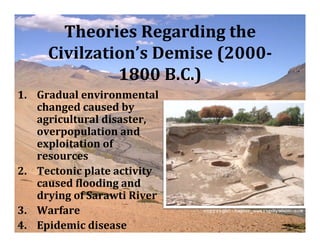 Theories Regarding the
     Civilzation’s Demise (2000­
              1800 B.C.)
1. Gradual environmental
   changed caused by
   agricultural disaster,
   overpopulation and
   exploitation of
   resources
2. Tectonic plate activity
   caused Vlooding and
   drying of Sarawti River
3. Warfare
4. Epidemic disease
 
