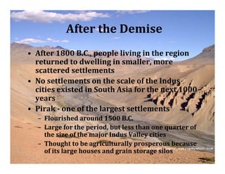 After the Demise
• After 1800 B.C., people living in the region
  returned to dwelling in smaller, more
  scattered settlements
• No settlements on the scale of the Indus
  cities existed in South Asia for the next 1000
  years
• Pirak ­ one of the largest settlements
  – Flourished around 1500 B.C.
  – Large for the period, but less than one quarter of
    the size of the major Indus Valley cities
  – Thought to be agriculturally prosperous because
    of its large houses and grain storage silos
 