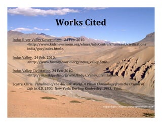 Works Cited
Indus River Valley Government.  24 Feb. 2010.
         <http://www.kidsnewsroom.org/elmer/infoCentral/frameset/civilizations
         india/gov/index.html>.

Indus Valley.  24 Feb. 2010.
         <http://www.history‐world.org/indus_valley.htm>.

Indus Valley Civilization. 24 Feb. 2010.
         <http://en.wikipedia.org/wiki/Indus_Valley_Civilization>.

Scarre, Chris.  Timelines of the Ancient World: A Visual Chronology from the Origins of
         Life to A.D. 1500.  New York: Dorling Kindersley, 1993.  Print.
 