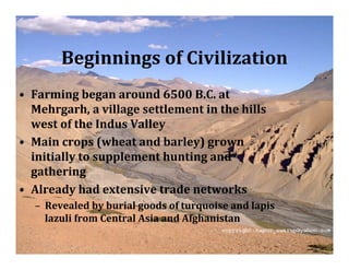 Beginnings of Civilization
• Farming began around 6500 B.C. at
  Mehrgarh, a village settlement in the hills
  west of the Indus Valley
• Main crops (wheat and barley) grown
  initially to supplement hunting and
  gathering
• Already had extensive trade networks
  – Revealed by burial goods of turquoise and lapis
    lazuli from Central Asia and Afghanistan
 