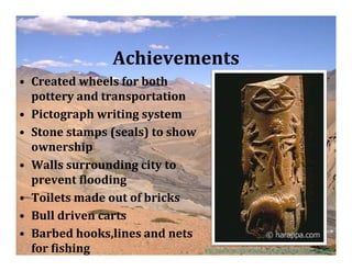 Achievements
• Created wheels for both
  pottery and transportation
• Pictograph writing system
• Stone stamps (seals) to show
  ownership
• Walls surrounding city to
  prevent Vlooding
• Toilets made out of bricks
• Bull driven carts
• Barbed hooks,lines and nets
  for Vishing                    http://www.exoticindiaart.com/artimages/indus_sm.jpg
 