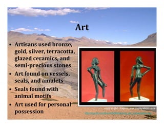 Art
• Artisans used bronze,
  gold, silver, terracotta,
  glazed ceramics, and
  semi­precious stones
• Art found on vessels,
  seals, and amulets
• Seals found with
  animal motifs
• Art used for personal
  possession                    http://img.tfd.com/thumb/9/9d/Dancing_girl_mohenjodaro.jpg
 