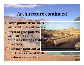 Architecture continued
• Large public structures
  with multiple entrances
• City had grid pattern
  with streets and
  buildings facing cardinal
  directions
• Buildings built out of
  mud bricks coated with      http://www.nationalgeographic.com/history/ancient/images/
                              sw/mohenjo-daro-ruins-285685-sw.jpg

  plaster on a platform
 