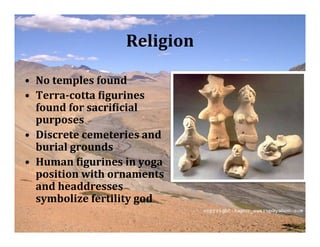 Religion

• No temples found
• Terra­cotta Vigurines
  found for sacriVicial
  purposes
• Discrete cemeteries and
  burial grounds
• Human Vigurines in yoga
  position with ornaments
  and headdresses
  symbolize fertility god
 