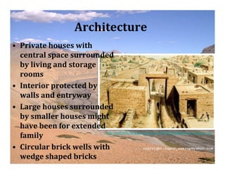 Architecture
• Private houses with
  central space surrounded
  by living and storage
  rooms
• Interior protected by
  walls and entryway
• Large houses surrounded
  by smaller houses might
  have been for extended
  family                  http://spiffykiffy.files.wordpress.com/2009/02/gateway-at-harappa1.jpg



• Circular brick wells with
  wedge shaped bricks
 