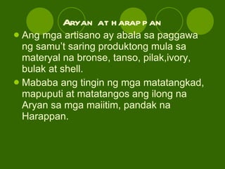 Aryan at harappan Ang mga artisano ay abala sa paggawa ng samu’t saring produktong mula sa materyal na bronse, tanso, pilak,ivory, bulak at shell. Mababa ang tingin ng mga matatangkad, mapuputi at matatangos ang ilong na Aryan sa mga maiitim, pandak na Harappan. 