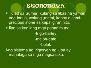 EKONOMIYA Tulad sa Sumer, kulang sa likas na yaman ang Indus, walang ,metal, kahoy o semi-precious stone sa kapaligiran nito. Ilan sa kanilang mga pananim ay: -trigo-barley -melon-date -bulak Ang sistema ng irigasyon ng lupa ay mahalaga sa mga magsasaka. 