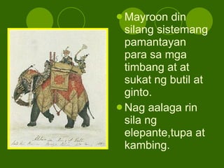 Mayroon din silang sistemang pamantayan para sa mga timbang at at sukat ng butil at ginto. Nag aalaga rin sila ng elepante,tupa at kambing. 
