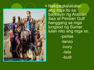 Nakipagkalakalan ang mga ito sa baybayin ng Arabian Sea at Persian Gulf hanggang sa mga lungsod ng Sumer lulan nito ang mga ss: -perlas -tanso -ivory -tela -butil 