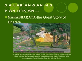 SA LARANGAN NG PANITIKAN… Mahabharata- the Great Story of Bharata. . The love of the married woman Radha for the Hindu god Krishna, described in the Hindu epic the  Mahabharata, was an especially popular topic. Their love affair symbolized the human longing for union with the divine.  