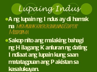 Lupaing Indus Ang lupain ng Indus ay di hamak na  mas malawak kaysa sa sinaunang Egypt at Mesopotamia Sakop nito ang malaking bahagi ng Hilagang Kanluran ng dating Indiaat ang lupain kung saan matatagpuan ang Pakistan sa kasalukuyan. 