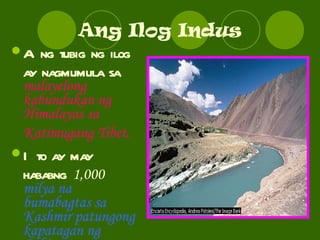 Ang Ilog Indus Ang tubig ng ilog ay nagmumula sa  malayelong kabundukan ng Himalayas sa Katimugang Tibet . Ito ay may hababng  1,000  milya na bumabagtas sa Kashmir patungong kapatagan ng Pakistan. 