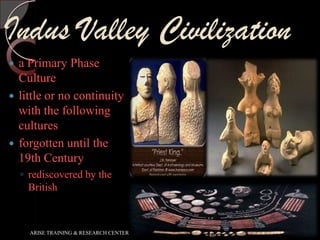 Indus Valley Civilization
a Primary Phase
Culture
 little or no continuity
with the following
cultures
 forgotten until the
19th Century


◦ rediscovered by the
British

ARISE TRAINING & RESEARCH CENTER

 