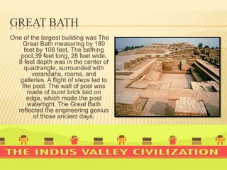 GREAT BATH
One of the largest building was The
Great Bath measuring by 180
feet by 108 feet. The bathing
pool,39 feet long, 28 feet wide,
8 feet depth was in the center of
quadrangle, surrounded with
verandahs, rooms, and
galleries. A flight of steps led to
the pool. The wall of pool was
made of burnt brick laid on
edge, which made the pool
watertight. The Great Bath
reflected the engineering genius
of those ancient days.
 