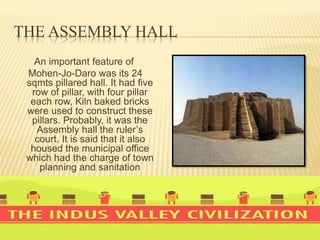 THE ASSEMBLY HALL
An important feature of
Mohen-Jo-Daro was its 24
sqmts pillared hall. It had five
row of pillar, with four pillar
each row, Kiln baked bricks
were used to construct these
pillars. Probably, it was the
Assembly hall the ruler’s
court. It is said that it also
housed the municipal office
which had the charge of town
planning and sanitation
 