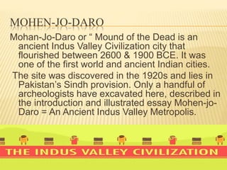 MOHEN-JO-DARO
Mohan-Jo-Daro or “ Mound of the Dead is an
ancient Indus Valley Civilization city that
flourished between 2600 & 1900 BCE. It was
one of the first world and ancient Indian cities.
The site was discovered in the 1920s and lies in
Pakistan’s Sindh provision. Only a handful of
archeologists have excavated here, described in
the introduction and illustrated essay Mohen-jo-
Daro = An Ancient Indus Valley Metropolis.
 