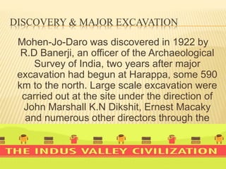 DISCOVERY & MAJOR EXCAVATION
Mohen-Jo-Daro was discovered in 1922 by
R.D Banerji, an officer of the Archaeological
Survey of India, two years after major
excavation had begun at Harappa, some 590
km to the north. Large scale excavation were
carried out at the site under the direction of
John Marshall K.N Dikshit, Ernest Macaky
and numerous other directors through the
1930s.
 