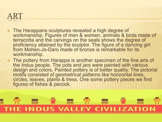 ART
 The Harappans sculptures revealed a high degree of
workmanship. Figures of men & women, animals & birds made of
terracotta and the carvings on the seals shows the degree of
proficiency attained by the sculptor. The figure of a dancing girl
from Mohen-Jo-Daro made of bronze is remarkable for its
workmanship.
 The pottery from Harappa is another specimen of the fine arts of
the Indus people. The pots and jars were painted with various
design and colors. Painted pottery is of better quality. The pictorial
motifs consisted of geometrical patterns like horizontal lines,
circles, leaves, plants & tress. One some pottery pieces we find
figures of fishes & pecock.
 