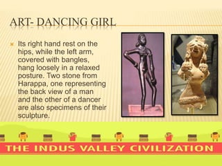 ART- DANCING GIRL
 Its right hand rest on the
hips, while the left arm,
covered with bangles,
hang loosely in a relaxed
posture. Two stone from
Harappa, one representing
the back view of a man
and the other of a dancer
are also specimens of their
sculpture.
 