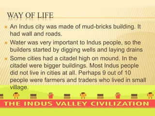 WAY OF LIFE
 An Indus city was made of mud-bricks building. It
had wall and roads.
 Water was very important to Indus people, so the
builders started by digging wells and laying drains
 Some cities had a citadel high on mound. In the
citadel were bigger buildings. Most Indus people
did not live in cities at all. Perhaps 9 out of 10
people were farmers and traders who lived in small
village.
 