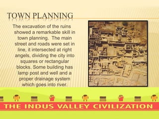 TOWN PLANNING
The excavation of the ruins
showed a remarkable skill in
town planning. The main
street and roads were set in
line, it intersected at right
angels, dividing the city into
squares or rectangular
blocks. Some building has
lamp post and well and a
proper drainage system
which goes into river.
 