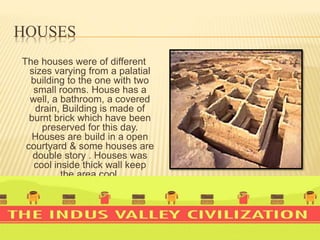 HOUSES
The houses were of different
sizes varying from a palatial
building to the one with two
small rooms. House has a
well, a bathroom, a covered
drain, Building is made of
burnt brick which have been
preserved for this day.
Houses are build in a open
courtyard & some houses are
double story . Houses was
cool inside thick wall keep
the area cool.
 