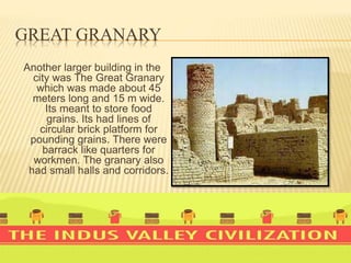 GREAT GRANARY
Another larger building in the
city was The Great Granary
which was made about 45
meters long and 15 m wide.
Its meant to store food
grains. Its had lines of
circular brick platform for
pounding grains. There were
barrack like quarters for
workmen. The granary also
had small halls and corridors.
 