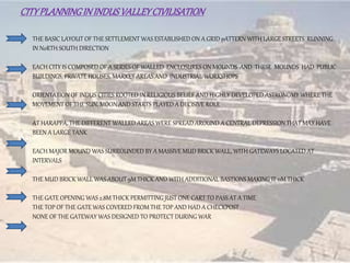 CITYPLANNINGININDUSVALLEYCIVILISATION
THE BASIC LAYOUT OF THE SETTLEMENT WAS ESTABLISHED ON A GRID pATTERN WITH LARGE STREETS RUNNING
IN NoRTH SOUTH DIRECTION
EACH CITY IS COMPOSED OF A SERIES OF WALLED ENCLOSURES ON MOUNDS AND THESE MOUNDS HAD PUBLIC
BUILDINGS, PRIVATE HOUSES, MARKET AREAS AND INDUSTRIAL WORKSHOPS
ORIENTATION OF INDUS CITIES ROOTED IN RELIGIOUS BELIEF AND HIGHLY DEVELOPED ASTRONOMY WHERE THE
MOVEMENT OF THE SUN, MOON AND STARTS PLAYED A DECISIVE ROLE
AT HARAPPA, THE DIFFERENT WALLED AREAS WERE SPREAD AROUND A CENTRAL DEPRESSION THAT MAY HAVE
BEEN A LARGE TANK
EACH MAJOR MOUND WAS SURROUNDED BY A MASSIVE MUD BRICK WALL, WITH GATEWAYS LOCATED AT
INTERVALS
THE MUD BRICK WALL WAS ABOUT 9M THICK AND WITH ADDITIONAL BASTIONS MAKING IT 11M THICK
THE GATE OPENING WAS 2.8M THICK PERMITTING JUST ONE CART TO PASS AT A TIME
THE TOP OF THE GATE WAS COVERED FROM THE TOP AND HAD A CHECKPOST
NONE OF THE GATEWAY WAS DESIGNED TO PROTECT DURING WAR
 