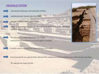 DRAINAGESYSTEM
ADVANCED DRAINAGE AND SANITARY SYSTEM
UNDERGROUND DRAINS FOR THE STREET
DRAINS COVERED WITH LIMESTONES
The main sewer, 1.5 meters deep and 91 cm, IT WAS
made from bricks smoothened and joined together seamlessly.
A wooden screen at the end of the drains held back solid wastes.
House drains emptied themselves into the main drains which ran under the main streets
and below many lanes.
The soak pits were made of bricks
Every house had its own soak-pit which collected all the sediments and allowed only the water to flow into the street drain.
 