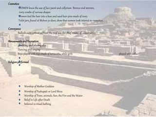 Cosmetics:
WOMEN knew the use of face paint and collyrium Bronze oval mirrors,
ivory combs of various shapes
Women tied the hair into a bun and used hair pins made of ivory.
Toilet jars, found at Mohen-jo-daro, show that women took interest in cosmetics.
Conveyance
Bullock carts with or without the roof was the chief means of conveyance.
Amusementsand Recreation:
gambling and playing dice.
Dancing and singing
Boys played with toys made of terracotta, while girls played with dolls.
Religionperformed
Worship of Mother Goddess
Worship of Pashupati or Lord Shiva
Worship of Trees, animals, Sun, the Fire and the Water.
Belief in Life after Death
believed in ritual bathing
 