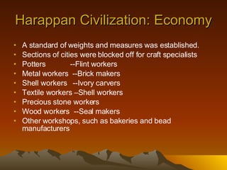 Harappan Civilization: Economy A standard of weights and measures was established. Sections of cities were blocked off for craft specialists Potters  --Flint workers Metal workers  --Brick makers Shell workers  --Ivory carvers Textile workers –Shell workers Precious stone workers Wood workers  --Seal makers Other workshops, such as bakeries and bead manufacturers 