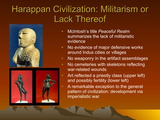 Harappan Civilization: Militarism or Lack Thereof McIntosh’s title  Peaceful Realm  summarizes the lack of militaristic evidence No evidence of major defensive works around Indus cities or villages No weaponry in the artifact assemblages No cemeteries with skeletons reflecting war-related wounds Art reflected a priestly class (upper left) and possibly fertility (lower left) A remarkable exception to the general pattern of civilization: development via imperialistic war 