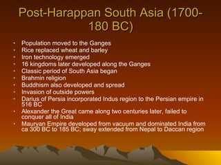Post-Harappan South Asia (1700-180 BC) Population moved to the Ganges Rice replaced wheat and barley Iron technology emerged 16 kingdoms later developed along the Ganges Classic period of South Asia began Brahmin religion Buddhism also developed and spread Invasion of outside powers Darius of Persia incorporated Indus region to the Persian empire in 516 BC Alexander the Great came along two centuries later, failed to conquer all of India Mauryan Empire developed from vacuum and dominated India from ca 300 BC to 185 BC; sway extended from Nepal to Daccan region 
